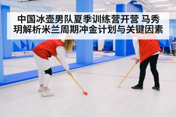 中国冰壶男队夏季训练营开营 马秀玥解析米兰周期冲金计划与关键因素