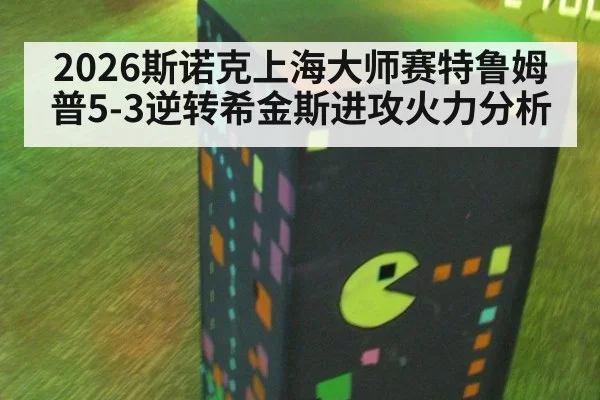 2026斯诺克上海大师赛特鲁姆普5-3逆转希金斯进攻火力分析